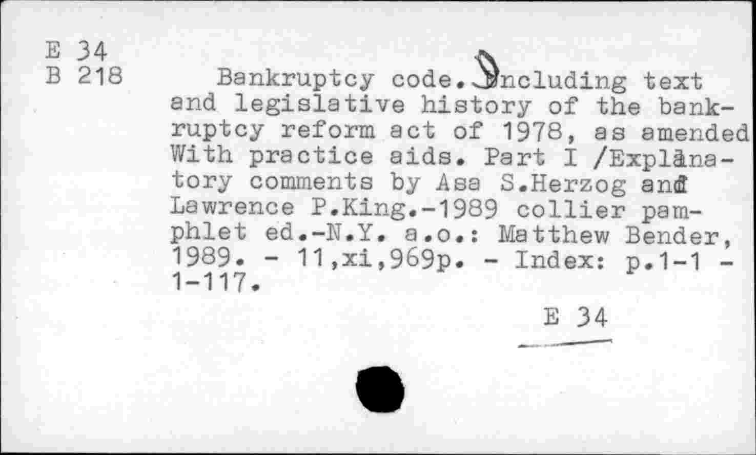 ﻿E 34
B 218 Bankruptcy code, including text and legislative history of the bankruptcy reform act of 1978, as amended With practice aids. Part I /Explanatory comments by Asa 5.Herzog and Lawrence P.King.-1989 collier pamphlet ed.-N.Y. a.o.: Matthew Bender, 1989. - 11,xi,969p. - Index: p.1-1 -1-117.
E 34